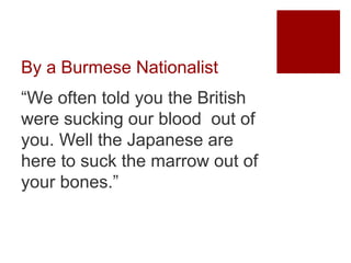 By a Burmese Nationalist
“We often told you the British
were sucking our blood out of
you. Well the Japanese are
here to suck the marrow out of
your bones.”
 