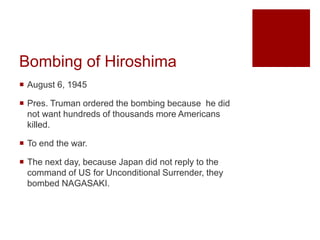 Bombing of Hiroshima
 August 6, 1945
 Pres. Truman ordered the bombing because he did
not want hundreds of thousands more Americans
killed.
 To end the war.
 The next day, because Japan did not reply to the
command of US for Unconditional Surrender, they
bombed NAGASAKI.
 