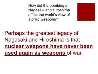How did the bombing of
Nagasaki and Hiroshima
affect the world’s view of
atomic weapons?
Perhaps the greatest legacy of
Nagasaki and Hiroshima is that
nuclear weapons have never been
used again as weapons of war.
 