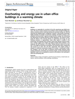 Original Paper
Overheating and energy use in urban office
buildings in a warming climate
Tanvir Morshed1
and Monjur Mourshed2
1
Department of Architecture, Stamford University Bangladesh, Dhaka, Bangladesh 2
School of Engineering, Cardiff University, Cardiff, Wales, UK
Correspondence
Tanvir Morshed, 51, Siddheswari Rd, Dhaka 1217,
Bangladesh.
Email: tanvir@tanvirmorshed.com
Funding information
Mr and Mrs Malik
Received May 3, 2022; Accepted September 7, 2022
doi: 10.1002/2475-8876.12307
Abstract
Buildings are responsible for one-third of the UK’s greenhouse gas (GHG) emis-
sions. The move to reduce emissions has resulted in recent stringent building reg-
ulations primarily aimed at reducing heating and associated energy use, often by
improving the building fabric’s airtightness. However, internal gains dominated,
highly–insulated and airtight non-domestic buildings will likely overheat in the
projected warming climate, requiring energy-intensive cooling, thus diminishing
the effectiveness of heating efficiency focused regulations. This research investi-
gated the effects of the warming climate on overheating and energy use and
resulting emissions in representative urban office spaces in London in the
present-day and projected future climates using hourly dynamic thermal simula-
tions. Findings suggest that airtight and highly–insulated office buildings in the
temperate UK will overheat in the 2050s. Heating demand reduces by at least
36% in the 2050s but electricity consumption and summertime space conditioning
will increase by at least 13% and 55% respectively when hybrid cooling is
adopted to ameliorate overheating. Despite the increase, a mixed-mode ventila-
tion strategy is one of the ways of achieving overall energy efficiency while
meeting benchmark overheating and emissions targets. Current heating-focused
legislation needs to be re-evaluated to account for the effects of the warming cli-
mate and overheating risks.
Keywords
climate change, energy consumption, greenhouse gas emissions, mixed-mode ven-
tilation, natural ventilation, office buildings, overheating
1. Introduction
Anthropogenic global warming has led to unprecedented and
unpredictable climatic changes. Global average surface temper-
atures increased by 1°C relative to pre-industrial levels in
2017 with a 0.2°C decadal rise.1
The significant rise in temper-
ature will profoundly impact energy demand and indoor ther-
mal comfort in buildings. In the UK, the building stock and
particularly non-domestic buildings account for 40% and 18%
of the total greenhouse gas emissions, respectively.2
Given the
present-day temperate climate, achieving low or zero carbon
energy generation and delivery while reducing energy demand
and emissions from UK buildings calls for high levels of fabric
insulation and airtightness. In contrast, UK Climate Projections
predict milder winters and warmer summers throughout the
UK. For instance, London is projected to experience a 2.7°C
hotter and wet summer in the 2050s.3,4
The effects of fre-
quent higher temperature spells are energy-intensive for air-
conditioned (AC) buildings and are discomforting for the occu-
pants of naturally ventilated ones. By 2040, the Pan-European
extreme summer heatwave of 2003 will be typical for London.
By the 2050s, warm weather-related fatalities could witness
a threefold increase with heightening summertime wellbeing
anxieties.5
Besides, a warming climate is likely to worsen in-
door air temperature and quality, energy consumption and
carbon emissions. Since the more intense and accelerating
warming is now evident, buildings resilient to such extremes
should be considered, in addition to the current insulation and
heating efficiency centric regulations.
70% of the 2050 UK building stocks are likely to be from
the 20th century with many non-residential structures lacking
significant considerations of energy efficiency and decarbonization.
This is an open access article under the terms of the Creative Commons Attribution-NonCommercial-NoDerivs License, which permits use and distribution in any medium, provided
the original work is properly cited, the use is non-commercial and no modifications or adaptations are made.
© 2022 The Authors. Japan Architectural Review published by John Wiley & Sons Australia, Ltd on behalf of Architectural Institute of Japan.
Jpn Archit Rev | 2023
Architectural
Institute of Japan
24758876,
2023,
1,
Downloaded
from
https://onlinelibrary.wiley.com/doi/10.1002/2475-8876.12307
by
TESTREGPROV3,
Wiley
Online
Library
on
[21/12/2022].
See
the
Terms
and
Conditions
(https://onlinelibrary.wiley.com/terms-and-conditions)
on
Wiley
Online
Library
for
rules
of
use;
OA
articles
are
governed
by
the
applicable
Creative
Commons
License
 