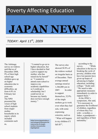Poverty Affecting Education<br />JAPAN NEWS<br />TODAY: April 11th, 2009<br /> according to the survey.       ‘‘While education is the key to breaking the cycle of poverty, children who have lost parents have given up hopes of advancing to higher education, including college,’’ Kudo said. ‘‘We need to take appropriate measures immediately in order to support them.’‘       At the JFBA’s symposium, Abe said, ‘‘It is necessary to guarantee the livelihood of children, regardless of whom they live with—a mother, a father, a grandparent—and regardless of their nationality.’He must have wondered whether he would ever be found. However, farmer Kunio Shiga was discovered alive and well - and sitting among the debris of his home - more than four weeks after an earthquake and tsunami devastated Japan.<br />The Ashinaga survey on widows said that as of December 2008, 9% of their high school-age children gave up on higher education due to economic difficulties, up from 6.8% in February last year. The NPO presented the voices of high school students from single-mother households in its report, which included comments such as, HERE‘‘I wanted to go on to higher education, but I have decided to find a job to support my mother, who has raised me by herself’’ or ‘‘I wanted to attend cram school to improve my academic capabilities so I could get a scholarship, but I could not do so because my family does not have enough money.’‘ The survey also showed 58.9% of the widows worked on irregular basis as of December. Their average annual earnings stood at 1,346,000 yen in 2007.     In order to support themselves, 32.9% of the single mothers go to work even when they feel sick, with some expressing concerns, such as ‘‘What will happen to my children if I fall ill?”,<br />http://www.japantoday.com/category/lifestyle/view/poverty-of-single-mother-households-highlighted<br />
