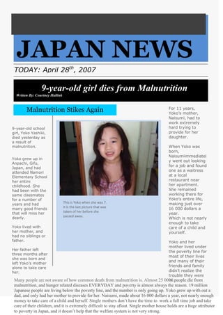 JAPAN NEWS<br />TODAY: April 28th, 2007<br />9-year-old girl dies from MalnutritionWritten By: Courtney Hallink<br />THE<br />For 11 years, Yoko’s mother, Naisumi, had to work extremely hard trying to provide for her daughter.When Yoko was born, Naisumi immediately went out looking for a job and found one as a waitress at a local restaurant near her apartment. She remained working there for Yoko’s entire life, making just over 16 000 dollars a year.Which is not nearly enough to take care of a child and yourself. Yoko and her mother lived under the poverty line for most of their lives and many of their friends and family didn’t realize the trouble they were in. Malnutrition Stikes AgainW<br />9-year-old school girl, Yoko Yashiki, died yesterday as a result of malnutrition. <br />Yoko grew up in Anpachi, Gifu, Japan, and had attended Namori Elementary School her entire childhood. She had been with the same classmates for a number of years and had many good friends that will miss her dearly.Yoko lived with her mother, and had no siblings or father. Her father left three months after she was born and left Yoko’s mother alone to take care her.<br />This is Yoko when she was 7. It is the last picture that was taken of her before she passed away.<br />Many people are not aware of how common death from malnutrition is. Almost 25 0000 people die from malnutrition, and hunger related diseases EVERYDAY and poverty is almost always the reason. 19 million Japanese people are living below the poverty line, and the number is only going up. Yoko grew up with out a dad, and only had her mother to provide for her. Naisumi, made about 16 000 dollars a year, not nearly enough money to take care of a child and herself. Single mothers don’t have the time to  work a full time job and take care of their children, and it is extremely difficult to stay afloat. Single mother house holds are a huge attributor to poverty in Japan, and it doesn’t help that the welfare system is not very strong.<br />