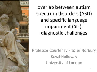 overlap between autism
spectrum disorders (ASD)
and specific language
impairment (SLI):
diagnostic challenges
Professor Courtenay Frazier Norbury
Royal Holloway
University of London
1
 