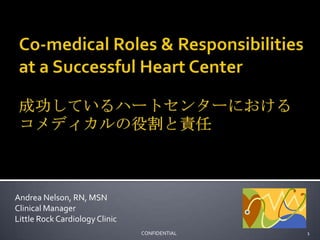 Co-medical Roles & Responsibilities at a Successful Heart Center成功しているハートセンターにおけるコメディカルの役割と責任 Andrea Nelson, RN, MSN Clinical Manager Little Rock Cardiology Clinic 1                                              CONFIDENTIAL 