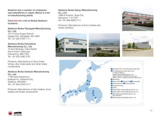 Akebono has a number of companies
and subsidiaries in Japan. Below is a list
of manufacturing plants.
Click here for a list of Global Akebono
locations.
Akebono Brake Yamagata Manufacturing
Co., Ltd.
161-3 Chuo Kogyo Danchi
Sagae-City, Yamagata, 991-0061
Tel: +81 (02) 3783 1111
Akebono Brake Fukushima
Manufacturing Co., Ltd.
10 Aza-Shinjuku, Oaza-Narita
Koori-machi, Date-gun
Fukushima, 969-1652
Tel: +81 (02) 4582 2191
Products: Manufacture of drum brake
linings, disc brake pads and other brake
components 
Akebono Brake Iwatsuki Manufacturing
Co., Ltd.
1190 Oaza-Kanamuro,
Iwatsuki-ku, Saitama-City,
Saitama, 339-8601
Tel: +81 (04) 8794 4111
Products: Manufacture of disc brakes, drum
brakes and brake components
Akebono Brake Sanyo Manufacturing
Co., Ltd.
1966-8 Kushiro, Soja-City
Okayama, 710-1201
Tel: +81 (08) 6696 2111
Products: Manufacture of drum brakes and
wheel cylinders
13
 