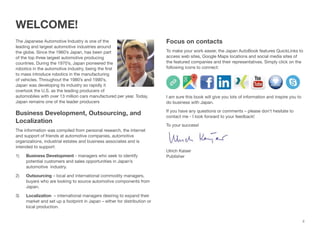 ii
WELCOME! 
 
The Japanese Automotive Industry is one of the
leading and largest automotive industries around
the globe. Since the 1960’s Japan, has been part
of the top three largest automotive producing
countries. During the 1970’s, Japan pioneered the
robotics in the automotive industry, being the ﬁrst
to mass introduce robotics in the manufacturing
of vehicles. Throughout the 1980’s and 1990’s,
Japan was developing its industry so rapidly it
overtook the U.S. as the leading producers of
automobiles with over 13 million cars manufactured per year. Today,
Japan remains one of the leader producers
Business Development, Outsourcing, and
Localization
The information was compiled from personal research, the internet
and support of friends at automotive companies, automotive
organizations, industrial estates and business associates and is
intended to support:
1) Business Development - managers who seek to identify
potential customers and sales opportunities in Japan’s
automotive industry.
2) Outsourcing – local and international commodity managers,
buyers who are looking to source automotive components from
Japan.
3) Localization – international managers desiring to expand their
market and set up a footprint in Japan – either for distribution or
local production.
 
Focus on contacts
To make your work easier, the Japan AutoBook features QuickLinks to
access web sites, Google Maps locations and social media sites of
the featured companies and their representatives. Simply click on the
following icons to connect:
I am sure this book will give you lots of information and inspire you to
do business with Japan.
If you have any questions or comments – please don’t hesitate to
contact me - I look forward to your feedback!
To your success!
Ulrich Kaiser 
Publisher
 