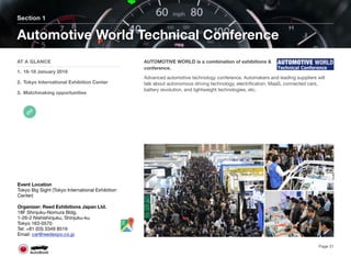 AUTOMOTIVE WORLD is a combination of exhibitions &
conference.
Advanced automotive technology conference. Automakers and leading suppliers will
talk about autonomous driving technology, electriﬁcation, MaaS, connected cars,
battery revolution, and lightweight technologies, etc.
Section 1
AT A GLANCE
1. 16-18 January 2019
2. Tokyo International Exhibition Center
3. Matchmaking opportunities
Automotive World Technical Conference
Page 31
Event Location
Tokyo Big Sight (Tokyo International Exhibition
Center)
Organizer: Reed Exhibitions Japan Ltd.
18F Shinjuku-Nomura Bldg.
1-26-2 Nishishinjuku, Shinjuku-ku
Tokyo 163-0570
Tel: +81 (03) 3349 8519
Email: car@reedexpo.co.jp
 