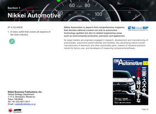 Nikkei Automotive is Japan’s ﬁrst comprehensive magazine
that devotes editorial content not only to automotive
technology updates but also to related engineering areas
such as environmental protection, precision and appliances.
Its target readers are engineers engaged in research, development and manufacturing of
automobiles, automotive parts/materials and facilities. Key advertising clients include
manufacturers of electronic and other automobile parts, makers of industrial precision
robots for factory use, and developers of measuring components/software.
Section 1
AT A GLANCE
1. A news outlet that covers all aspects of
the Auto industry.
Nikkei Automotive
Page 34
Nikkei Business Publications, Inc.
Global Strategy Department
1-17-3, Shirokane, Minato-ku
Tokyo 108 8646
Tel: +81 (03) 6811 8311
Email: i-sales@nikkeibp.co.jp
 
