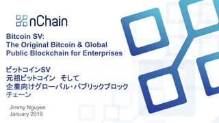 Bitcoin SV:
The Original Bitcoin & Global
Public Blockchain for Enterprises
ビットコインSV
元祖ビットコイン そして
企業向けグローバル・パブリックブロック
チェーン
Jimmy Nguyen
January 2019
 