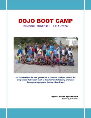 DOJO BOOT CAMP
FUNDING PROPOSAL 2015 - 2020
For thebenefit of the new generation of students. Fund and sponsor the
programs so that we can teach and equip them holistically. Character
development programs that are value-driven.
Kyoshi Moses Kgosibodiba
Tlokweng, Botswana
 