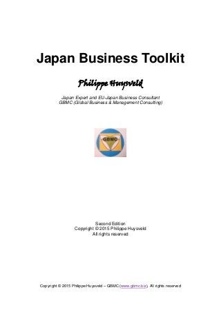 Copyright © 2015 Philippe Huysveld – GBMC (www.gbmc.biz), All rights reserved
Japan Business Toolkit
Philippe Huysveld
Japan Expert and EU-Japan Business Consultant
GBMC (Global Business & Management Consulting)
Second Edition
Copyright © 2015 Philippe Huysveld
All rights reserved
 