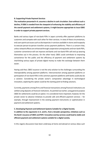 10
B. Supporting Private Payment Services
The motivation presented in A. assumes a decline in cash circulation. Even without such a
decline, if CBDC is needed from the viewpoint of enhancing the stability and efficiency of
the overall payment and settlement systems, it might become appropriate to issue CBDC
in order to support private payment services.
Banks and various types of non-bank PSPs in Japan currently offer payment platforms to
customers and compete with each other for their services. In view of these circumstances,
end users point out issues such as discrepancies in services available in stores and incapacity
to execute person-to-person transfers across payment platforms. There is a concern that,
unless network effects are enhanced through cooperation among banks and non-bank PSPs,
customer convenience will not improve and banks and non-bank PSPs will end up wearing
themselves out in the process. On the other hand, CBDC could contribute to improving
convenience for the public and the efficiency of payment and settlement systems by
interlinking various types of private digital money to make the exchange between them
easier.
Having said that, CBDC issuance is not the only solution to the challenges surrounding the
interoperability among payment platforms. Interconnection among payment platforms or
participation of non-bank PSPs in the common payment platforms with banks could also be
a solution. Considering the private sector's comparative advantage in technological
innovation, exploring this option could be the starting point to finding solutions.
Currently, payments among firms and financial transactions among financial institutions are
settled using deposits at financial institutions. As pointed out earlier, using general purpose
CBDC for settlements could be an option. It is considered more important, however, for the
private sector to advance initiatives to provide safe and efficient payment services -- for
example, through improvement in the existing payment instruments or sophistication in
payment and settlement systems.
C. Developing Payment and Settlement Systems Suitable for a Digital Society
In addition to the arguments in A. and B., from a broader perspective, initiatives such as
the Bank's issuance of CBDC and PSPs' innovative overlay services could lead to stable and
efficient payment and settlement systems suitable for a digital society.
In this regard, discussions have been underway at home and abroad on various ideas such
 