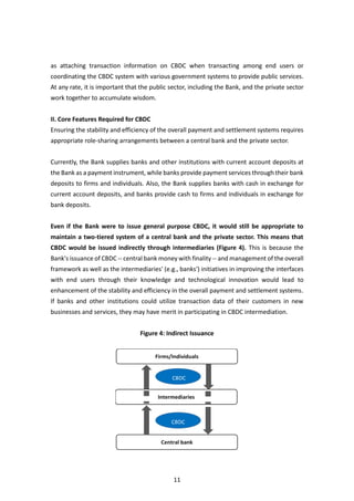 11
as attaching transaction information on CBDC when transacting among end users or
coordinating the CBDC system with various government systems to provide public services.
At any rate, it is important that the public sector, including the Bank, and the private sector
work together to accumulate wisdom.
II. Core Features Required for CBDC
Ensuring the stability and efficiency of the overall payment and settlement systems requires
appropriate role-sharing arrangements between a central bank and the private sector.
Currently, the Bank supplies banks and other institutions with current account deposits at
the Bank as a payment instrument, while banks provide payment services through their bank
deposits to firms and individuals. Also, the Bank supplies banks with cash in exchange for
current account deposits, and banks provide cash to firms and individuals in exchange for
bank deposits.
Even if the Bank were to issue general purpose CBDC, it would still be appropriate to
maintain a two-tiered system of a central bank and the private sector. This means that
CBDC would be issued indirectly through intermediaries (Figure 4). This is because the
Bank's issuance of CBDC -- central bank money with finality -- and management of the overall
framework as well as the intermediaries' (e.g., banks') initiatives in improving the interfaces
with end users through their knowledge and technological innovation would lead to
enhancement of the stability and efficiency in the overall payment and settlement systems.
If banks and other institutions could utilize transaction data of their customers in new
businesses and services, they may have merit in participating in CBDC intermediation.
Figure 4: Indirect Issuance
 