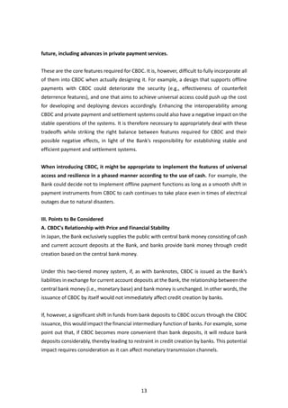 13
future, including advances in private payment services.
These are the core features required for CBDC. It is, however, difficult to fully incorporate all
of them into CBDC when actually designing it. For example, a design that supports offline
payments with CBDC could deteriorate the security (e.g., effectiveness of counterfeit
deterrence features), and one that aims to achieve universal access could push up the cost
for developing and deploying devices accordingly. Enhancing the interoperability among
CBDC and private payment and settlement systems could also have a negative impact on the
stable operations of the systems. It is therefore necessary to appropriately deal with these
tradeoffs while striking the right balance between features required for CBDC and their
possible negative effects, in light of the Bank's responsibility for establishing stable and
efficient payment and settlement systems.
When introducing CBDC, it might be appropriate to implement the features of universal
access and resilience in a phased manner according to the use of cash. For example, the
Bank could decide not to implement offline payment functions as long as a smooth shift in
payment instruments from CBDC to cash continues to take place even in times of electrical
outages due to natural disasters.
III. Points to Be Considered
A. CBDC's Relationship with Price and Financial Stability
In Japan, the Bank exclusively supplies the public with central bank money consisting of cash
and current account deposits at the Bank, and banks provide bank money through credit
creation based on the central bank money.
Under this two-tiered money system, if, as with banknotes, CBDC is issued as the Bank's
liabilities in exchange for current account deposits at the Bank, the relationship between the
central bank money (i.e., monetary base) and bank money is unchanged. In other words, the
issuance of CBDC by itself would not immediately affect credit creation by banks.
If, however, a significant shift in funds from bank deposits to CBDC occurs through the CBDC
issuance, this would impact the financial intermediary function of banks. For example, some
point out that, if CBDC becomes more convenient than bank deposits, it will reduce bank
deposits considerably, thereby leading to restraint in credit creation by banks. This potential
impact requires consideration as it can affect monetary transmission channels.
 