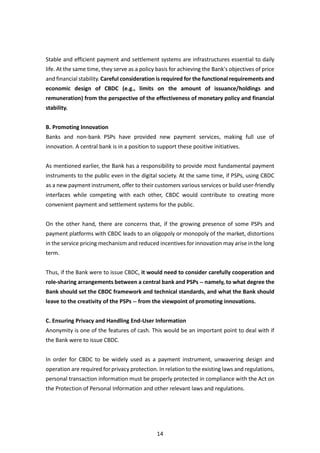 14
Stable and efficient payment and settlement systems are infrastructures essential to daily
life. At the same time, they serve as a policy basis for achieving the Bank's objectives of price
and financial stability. Careful consideration is required for the functional requirements and
economic design of CBDC (e.g., limits on the amount of issuance/holdings and
remuneration) from the perspective of the effectiveness of monetary policy and financial
stability.
B. Promoting Innovation
Banks and non-bank PSPs have provided new payment services, making full use of
innovation. A central bank is in a position to support these positive initiatives.
As mentioned earlier, the Bank has a responsibility to provide most fundamental payment
instruments to the public even in the digital society. At the same time, if PSPs, using CBDC
as a new payment instrument, offer to their customers various services or build user-friendly
interfaces while competing with each other, CBDC would contribute to creating more
convenient payment and settlement systems for the public.
On the other hand, there are concerns that, if the growing presence of some PSPs and
payment platforms with CBDC leads to an oligopoly or monopoly of the market, distortions
in the service pricing mechanism and reduced incentives for innovation may arise in the long
term.
Thus, if the Bank were to issue CBDC, it would need to consider carefully cooperation and
role-sharing arrangements between a central bank and PSPs -- namely, to what degree the
Bank should set the CBDC framework and technical standards, and what the Bank should
leave to the creativity of the PSPs -- from the viewpoint of promoting innovations.
C. Ensuring Privacy and Handling End-User Information
Anonymity is one of the features of cash. This would be an important point to deal with if
the Bank were to issue CBDC.
In order for CBDC to be widely used as a payment instrument, unwavering design and
operation are required for privacy protection. In relation to the existing laws and regulations,
personal transaction information must be properly protected in compliance with the Act on
the Protection of Personal Information and other relevant laws and regulations.
 
