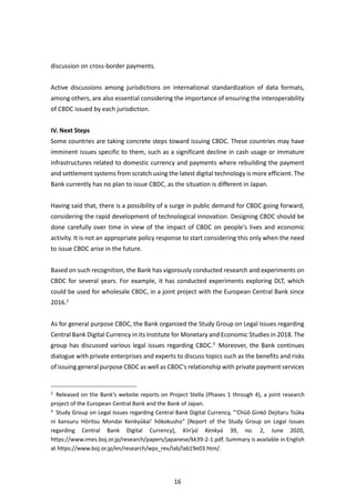 16
discussion on cross-border payments.
Active discussions among jurisdictions on international standardization of data formats,
among others, are also essential considering the importance of ensuring the interoperability
of CBDC issued by each jurisdiction.
IV. Next Steps
Some countries are taking concrete steps toward issuing CBDC. These countries may have
imminent issues specific to them, such as a significant decline in cash usage or immature
infrastructures related to domestic currency and payments where rebuilding the payment
and settlement systems from scratch using the latest digital technology is more efficient. The
Bank currently has no plan to issue CBDC, as the situation is different in Japan.
Having said that, there is a possibility of a surge in public demand for CBDC going forward,
considering the rapid development of technological innovation. Designing CBDC should be
done carefully over time in view of the impact of CBDC on people's lives and economic
activity. It is not an appropriate policy response to start considering this only when the need
to issue CBDC arise in the future.
Based on such recognition, the Bank has vigorously conducted research and experiments on
CBDC for several years. For example, it has conducted experiments exploring DLT, which
could be used for wholesale CBDC, in a joint project with the European Central Bank since
2016.2
As for general purpose CBDC, the Bank organized the Study Group on Legal Issues regarding
Central Bank Digital Currency in its Institute for Monetary and Economic Studies in 2018. The
group has discussed various legal issues regarding CBDC.3
Moreover, the Bank continues
dialogue with private enterprises and experts to discuss topics such as the benefits and risks
of issuing general purpose CBDC as well as CBDC's relationship with private payment services
2
Released on the Bank's website reports on Project Stella (Phases 1 through 4), a joint research
project of the European Central Bank and the Bank of Japan.
3
Study Group on Legal Issues regarding Central Bank Digital Currency, "'Chūō Ginkō Dejitaru Tsūka
ni kansuru Hōritsu Mondai Kenkyūkai' hōkokusho" [Report of the Study Group on Legal Issues
regarding Central Bank Digital Currency], Kin'yū Kenkyū 39, no. 2, June 2020,
https://www.imes.boj.or.jp/research/papers/japanese/kk39-2-1.pdf. Summary is available in English
at https://www.boj.or.jp/en/research/wps_rev/lab/lab19e03.htm/.
 