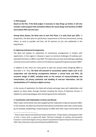 18
3. Pilot program
Based on the PoC, if the Bank judges it necessary to step things up further, it will also
consider a pilot program that somewhat reflects the actual design and functions of CBDC
and involves PSPs and end users.
Among these phases, the Bank aims to start PoC Phase 1 in early fiscal year 2021. In
preparation, the Bank plans to specify basic requirements of the test environment, among
others, as early as possible and then call for partners to join and collaborate in the
experiments.
B. Exploring Institutional Arrangements
The Bank will deepen its exploration of institutional arrangements in tandem with
experiments. In this regard, it released a report on technical challenges of enabling cash-
equivalent functions in CBDC in July 2020. The report sets out views and challenges regarding
universal access and resilience, which are the features expected for general purpose CBDC.4
In addition to this, there are many points to take into account when designing CBDC as
described in III. Thus, the Bank will proceed to successively explore topics such as (1)
cooperation and role-sharing arrangements between a central bank and PSPs, (2)
economic design of CBDC, including limits on the amount of issuance/holdings and
remuneration, (3) privacy protection and handling of end-user information, and (4)
standardization of IT relating to digital currency.
In the course of exploration, the Bank will actively exchange views with stakeholders and
experts on these topics through channels including the Future of Payments Forums, in
addition to continuing dialogue with relevant government authorities.
C. Coordination with Stakeholders at Home and Abroad
Other major central banks have also stepped up their exploration of general purpose CBDC.
In this situation, the Bank has enhanced international coordination with other central banks
by, for example, establishing a research group on CBDC with other major central banks and
4
Bank of Japan Payment and Settlement Systems Department, "Chūgin dejitaru tsūka ga genkin dōtō
no kinō o motsu tame no gijutsu-teki kadai" [Technical challenges of enabling cash-equivalent
functions in central bank digital currency], Payment and Settlement Systems Report Annex Series, July
2020, https://www.boj.or.jp/research/brp/psr/psrb200702.htm/.
 
