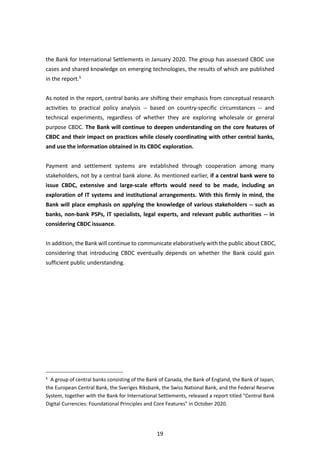 19
the Bank for International Settlements in January 2020. The group has assessed CBDC use
cases and shared knowledge on emerging technologies, the results of which are published
in the report.5
As noted in the report, central banks are shifting their emphasis from conceptual research
activities to practical policy analysis -- based on country-specific circumstances -- and
technical experiments, regardless of whether they are exploring wholesale or general
purpose CBDC. The Bank will continue to deepen understanding on the core features of
CBDC and their impact on practices while closely coordinating with other central banks,
and use the information obtained in its CBDC exploration.
Payment and settlement systems are established through cooperation among many
stakeholders, not by a central bank alone. As mentioned earlier, if a central bank were to
issue CBDC, extensive and large-scale efforts would need to be made, including an
exploration of IT systems and institutional arrangements. With this firmly in mind, the
Bank will place emphasis on applying the knowledge of various stakeholders -- such as
banks, non-bank PSPs, IT specialists, legal experts, and relevant public authorities -- in
considering CBDC issuance.
In addition, the Bank will continue to communicate elaboratively with the public about CBDC,
considering that introducing CBDC eventually depends on whether the Bank could gain
sufficient public understanding.
5
A group of central banks consisting of the Bank of Canada, the Bank of England, the Bank of Japan,
the European Central Bank, the Sveriges Riksbank, the Swiss National Bank, and the Federal Reserve
System, together with the Bank for International Settlements, released a report titled "Central Bank
Digital Currencies: Foundational Principles and Core Features" in October 2020.
 