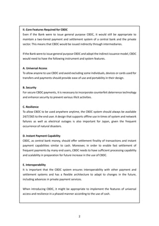 2
II. Core Features Required for CBDC
Even if the Bank were to issue general purpose CBDC, it would still be appropriate to
maintain a two-tiered payment and settlement system of a central bank and the private
sector. This means that CBDC would be issued indirectly through intermediaries.
If the Bank were to issue general purpose CBDC and adopt the indirect issuance model, CBDC
would need to have the following instrument and system features.
A. Universal Access
To allow anyone to use CBDC and avoid excluding some individuals, devices or cards used for
transfers and payments should provide ease of use and portability in their design.
B. Security
For secure CBDC payments, it is necessary to incorporate counterfeit deterrence technology
and enhance security to prevent various illicit activities.
C. Resilience
To allow CBDC to be used anywhere anytime, the CBDC system should always be available
24/7/365 to the end user. A design that supports offline use in times of system and network
failures as well as electrical outages is also important for Japan, given the frequent
occurrence of natural disasters.
D. Instant Payment Capability
CBDC, as central bank money, should offer settlement finality of transactions and instant
payment capabilities similar to cash. Moreover, in order to enable fast settlement of
frequent payments by many end users, CBDC needs to have sufficient processing capability
and scalability in preparation for future increase in the use of CBDC.
E. Interoperability
It is important that the CBDC system ensures interoperability with other payment and
settlement systems and has a flexible architecture to adapt to changes in the future,
including advances in private payment services.
When introducing CBDC, it might be appropriate to implement the features of universal
access and resilience in a phased manner according to the use of cash.
 