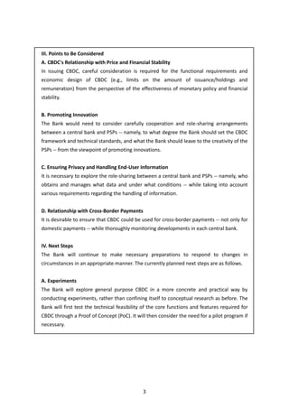 3
III. Points to Be Considered
A. CBDC's Relationship with Price and Financial Stability
In issuing CBDC, careful consideration is required for the functional requirements and
economic design of CBDC (e.g., limits on the amount of issuance/holdings and
remuneration) from the perspective of the effectiveness of monetary policy and financial
stability.
B. Promoting Innovation
The Bank would need to consider carefully cooperation and role-sharing arrangements
between a central bank and PSPs -- namely, to what degree the Bank should set the CBDC
framework and technical standards, and what the Bank should leave to the creativity of the
PSPs -- from the viewpoint of promoting innovations.
C. Ensuring Privacy and Handling End-User Information
It is necessary to explore the role-sharing between a central bank and PSPs -- namely, who
obtains and manages what data and under what conditions -- while taking into account
various requirements regarding the handling of information.
D. Relationship with Cross-Border Payments
It is desirable to ensure that CBDC could be used for cross-border payments -- not only for
domestic payments -- while thoroughly monitoring developments in each central bank.
IV. Next Steps
The Bank will continue to make necessary preparations to respond to changes in
circumstances in an appropriate manner. The currently planned next steps are as follows.
A. Experiments
The Bank will explore general purpose CBDC in a more concrete and practical way by
conducting experiments, rather than confining itself to conceptual research as before. The
Bank will first test the technical feasibility of the core functions and features required for
CBDC through a Proof of Concept (PoC). It will then consider the need for a pilot program if
necessary.
 