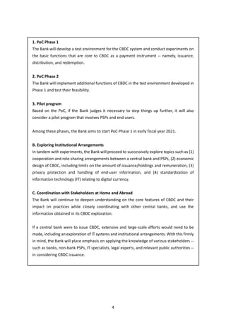 4
1. PoC Phase 1
The Bank will develop a test environment for the CBDC system and conduct experiments on
the basic functions that are core to CBDC as a payment instrument -- namely, issuance,
distribution, and redemption.
2. PoC Phase 2
The Bank will implement additional functions of CBDC in the test environment developed in
Phase 1 and test their feasibility.
3. Pilot program
Based on the PoC, if the Bank judges it necessary to step things up further, it will also
consider a pilot program that involves PSPs and end users.
Among these phases, the Bank aims to start PoC Phase 1 in early fiscal year 2021.
B. Exploring Institutional Arrangements
In tandem with experiments, the Bank will proceed to successively explore topics such as (1)
cooperation and role-sharing arrangements between a central bank and PSPs, (2) economic
design of CBDC, including limits on the amount of issuance/holdings and remuneration, (3)
privacy protection and handling of end-user information, and (4) standardization of
information technology (IT) relating to digital currency.
C. Coordination with Stakeholders at Home and Abroad
The Bank will continue to deepen understanding on the core features of CBDC and their
impact on practices while closely coordinating with other central banks, and use the
information obtained in its CBDC exploration.
If a central bank were to issue CBDC, extensive and large-scale efforts would need to be
made, including an exploration of IT systems and institutional arrangements. With this firmly
in mind, the Bank will place emphasis on applying the knowledge of various stakeholders --
such as banks, non-bank PSPs, IT specialists, legal experts, and relevant public authorities --
in considering CBDC issuance.
 