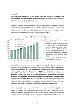 5
Introduction
Digitalization has advanced in various areas at home and abroad on the back of rapid
development of information communication technology. This trend is likely to accelerate
rather than reverse in the post-Covid-19 era.
The field of payments is not an exception. In particular, the expansion of cashless payments
is remarkable, reflecting technological innovation in recent years (Figure 1). More types of
devices, such as smartphones or IC cards, are available for payment services, and FinTech
firms have become involved in providing cashless payment services.
Figure 1: Cashless Transactions by Value
Meanwhile, the issuance of central bank digital currency (CBDC) as a new payment
instrument has increasingly been discussed at home and abroad. There is a possibility of a
surge in public demand for CBDC going forward, considering the rapid development of
technological innovation. On the other hand, if CBDC were to be issued, extensive and
large-scale efforts would need to be made, including an exploration of information
technology (IT) systems and institutional arrangements. While the Bank of Japan currently
has no plan to issue CBDC, from the viewpoint of ensuring the stability and efficiency of
the overall payment and settlement systems, the Bank considers it important to prepare
thoroughly to respond to changes in circumstances in an appropriate manner.
In the first place, the future payment and settlement systems suitable for a digital society
need to be discussed with various stakeholders. In this regard, CBDC could have more of a
function than merely as a substitution for cash. It could serve as the basis for innovation of
private payment service providers (PSPs; e.g., banks and non-bank PSPs) to offer various new
Notes: 1. The data for credit cards are on a
calendar-year basis.
2. The data for debit cards through 2013
are based upon the survey on card
issuers and figures published by J-Debit.
The data source since 2014 is the Bank's
Payment and Settlement Statistics.
3. The data for code payments are on a
calendar-year basis (available since
2018).
Sources: Japan Consumer Credit Association;
Payments Japan Association.
0
10
20
30
40
50
60
70
80
90
11 12 13 14 15 16 17 18 19
Code payments
Debit cards
Electronic money
Credit cards
tril.yen
FY
 