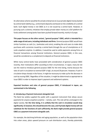 7
An alternative scheme would be for private enterprises to issue private digital money backed
by central bank liability (e.g., central bank deposits) and based on the credibility of a central
bank. Such digital money is not CBDC as it is not issued by a central bank. However, in
pursuing such a scheme, initiatives that employ private token money on a DLT platform for
funds settlement among banks have been pushed forward recently, mainly in Europe.
This paper focuses on the other variant, "general purpose" CBDC, which is intended for a
wide range of end users, including individuals and firms. General purpose CBDC would have
similar functions as cash (i.e., banknotes and coins), enabling the end users to make daily
purchases with currencies issued by a central bank through the use of smartphones or IC
cards anywhere anytime. In addition, it would be used to settle payments among firms or
financial transactions among financial institutions. General purpose CBDC, in this case,
would be considered as a complement to deposits at financial institutions.
While many central banks have proceeded with consideration of general purpose CBDC
recently, their motivations differ according to their circumstances. In Japan, many do not
see the need to introduce general purpose CBDC for the time being, mainly because the
ratio of cash in circulation to nominal GDP is high, at around 20 percent. However, if cash in
circulation drops sharply in the future, it might be necessary to make up for the decrease in
cash by issuing CBDC. Regardless of the situation, it might be determined as appropriate to
issue CBDC in order to improve Japan's payment and settlement systems.
Expected functions and roles of general purpose CBDC, if introduced in Japan, are
summarized in the following.
A. Introducing a Payment Instrument alongside Cash
The Bank has widely supplied the public with a payment instrument that allows secure
payments for anyone anywhere anytime -- namely, cash. This role will be unchanged in the
digital society. For the time being, it is unlikely that the cash in circulation would drop
significantly. If, however, this should become the case, and if private digital money will not
substitute for the functions of cash sufficiently, the Bank might provide general purpose
CBDC as a payment instrument alongside cash.
For example, the declining birthrate and aging population, as well as the population drain
into urban areas, place upward pressure on cash distribution costs, thereby potentially
 