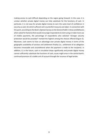 8
making access to cash difficult depending on the region going forward. In this case, it is
unclear whether private digital money can fully substitute for the functions of cash. In
particular, it is not easy for private digital money to earn the same level of confidence in
security as cash, for which sufficient anti-counterfeit measures are taken. In connection with
this point, according to the Bank's Opinion Survey on the General Public's Views and Behavior,
when asked for factor(s) that would encourage respondents to start using or make more use
of mobile payments, the percentage of respondents who selected "stronger security
protection would be provided" marked the highest among the choices offered (Figure 3).
Moreover, cash seems to have an advantage over private digital money in terms of the
geographic availability of services and settlement finality (i.e., settlement of an obligation
becomes irrevocable and unconditional when the payment is made to the recipient). In
addition, if, in the future, cash in circulation drops significantly and private digital money
cannot sufficiently substitute the functions of cash, issues might arise in the central bank's
continued provision of a stable unit of account through the issuance of legal tender.
 
