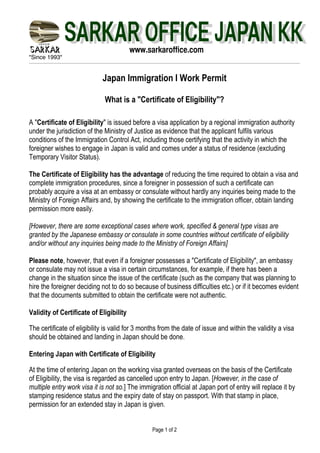 "Since 1993"
Page 1 of 2
www.sarkaroffice.com
Japan Immigration I Work Permit
What is a "Certificate of Eligibility"?
A "Certificate of Eligibility" is issued before a visa application by a regional immigration authority
under the jurisdiction of the Ministry of Justice as evidence that the applicant fulfils various
conditions of the Immigration Control Act, including those certifying that the activity in which the
foreigner wishes to engage in Japan is valid and comes under a status of residence (excluding
Temporary Visitor Status).
The Certificate of Eligibility has the advantage of reducing the time required to obtain a visa and
complete immigration procedures, since a foreigner in possession of such a certificate can
probably acquire a visa at an embassy or consulate without hardly any inquiries being made to the
Ministry of Foreign Affairs and, by showing the certificate to the immigration officer, obtain landing
permission more easily.
[However, there are some exceptional cases where work, specified & general type visas are
granted by the Japanese embassy or consulate in some countries without certificate of eligibility
and/or without any inquiries being made to the Ministry of Foreign Affairs]
Please note, however, that even if a foreigner possesses a "Certificate of Eligibility", an embassy
or consulate may not issue a visa in certain circumstances, for example, if there has been a
change in the situation since the issue of the certificate (such as the company that was planning to
hire the foreigner deciding not to do so because of business difficulties etc.) or if it becomes evident
that the documents submitted to obtain the certificate were not authentic.
Validity of Certificate of Eligibility
The certificate of eligibility is valid for 3 months from the date of issue and within the validity a visa
should be obtained and landing in Japan should be done.
Entering Japan with Certificate of Eligibility
At the time of entering Japan on the working visa granted overseas on the basis of the Certificate
of Eligibility, the visa is regarded as cancelled upon entry to Japan. [However, in the case of
multiple entry work visa it is not so.] The immigration official at Japan port of entry will replace it by
stamping residence status and the expiry date of stay on passport. With that stamp in place,
permission for an extended stay in Japan is given.
 