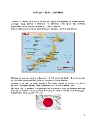 1
НАРОДИ СВЕТА- ЈАПАНЦИ
Јапанци су народ насељен у Јапану на северно-пацифичким острвима Хоншу,
Хокаидо, Кјушу, Шикоку и Окинава. На острвима живи преко 127 милиона
припадника овог етно-лингвистички изолованог народа.
Главни град Јапана је Токио са популацијом од 9,273 милиона становника.
Највише их има ван Јапана у: Бразилу (1,6- 2,5 милиона), САД (1,4 милиона), док
се у осталим државама број креће од неколико стотина хиљада.
Јапанци су се кроз историју развијали без неких утицаја са стране, што их по
култури, обичајима и језику чини различитим од осталих етничких група.
По вери они су већином махајана-будисти, хришћани и атеисти. Њихова изворна
вера је шинтоизам, чији су корени у анимизму, по којем и неживе ствари имају дух.
Будизам је у Јапан дошао у VI веку.
 