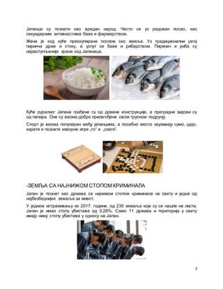 3
Јапанци су познати као вредан народ. Често се уз редован посао, као
секундарним активностима баве и фармерством.
Женa је код куће преокупирана послом око земље. Уз традиционални узгој
пиринча држе и стоку, а успут се баве и рибарством. Пиринач и риба су
најзаступљенија храна код Јапанаца.
Куће руралног Јапана грађене су од дрвене конструкције, а преградни зидови су
од папира. Оне су веома добро прилагођене овом трусном подручју.
Спорт је веома популаран међу јапанцима, а посебно место заузимају сумо, џудо,
карате и познате изворне игре „го“ и „схаги“.
-ЗЕМЉА СА НАЈНИЖОМ СТОПОМ КРИМИНАЛА
Јапан је познат као држава са најнижом стопом криминала на свету и једна од
најбезбеднијих земаља за живот.
У једном истраживању из 2017. године, од 230 земаља које су се нашле на листи,
Јапан је имао стопу убистава од 0,28%. Само 11 држава и територија у свету
имају нижу стопу убистава у односу на Јапан.
 