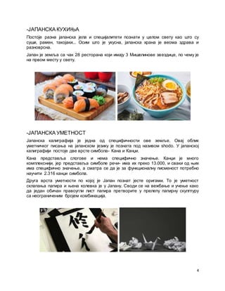 4
-ЈАПАНСКА КУХИЊА
Постоје разна јапанска јела и специјалитети познати у целом свету као што су
суши, рамен, такојаки... Осим што је укусна, јапанска храна је веома здрава и
разноврсна.
Јапан је земља са чак 28 ресторана који имају 3 Мишелинове звездице, по чему је
на првом месту у свету.
-ЈАПАНСКА УМЕТНОСТ
Јапанска калиграфија је једна од специфичности ове земље. Овај облик
уметничког писања на јапанском језику је позната под називом shodo. У јапанској
калиграфији постоје две врсте симбола- Кана и Канџи.
Кана представља слогове и нема специфично значење. Канџи је много
комплекснији, јер представља симболе речи- има их преко 13.000, и сваки од њих
има специфично значење, а сматра се да је за функционалну писменост потребно
научити 2.316 канџи симбола.
Друга врста уметности по којој је Јапан познат јесте оригами. То је уметност
склапања папира и њена колевка је у Јапану. Своди се на вежбање и учење како
да један обичан правоугли лист папира претворите у прелепу папирну скулптуру
са неограниченим бројем комбинација.
 