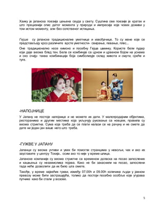 5
Хаику је јапанска поезија цењена свуда у свету. Суштина ове поезије је кратак и
што прецизнији опис датог момента у природи и импресија које човек доживи у
том истом моменту, али без сопственог истицања.
Гејше су јапанске традиционалне уметнице и извођачице. То су жене које се
представљају кроз различите врсте уметности- свирање, певање, плес...
Оне традиционално носе кимоно и посебну Гејша шминку. Користе бели пудер
који даје веома блед тен. Бела се комбинује са црном и црвеном бојом на уснама
и око очију- таква комбинација боја симболизује склад живота и смрти, среће и
туге.
-НАПОЈНИЦЕ
У Јапану не постоје напојнице и не можете их дати. У малопродајним објектима,
ресторанима и другим местима која укључују руковање са новцем, правила су
веома стриктна. Сума која треба да се плати налази се на рачуну и не смете да
дате ни један јан више него што треба.
-ГУЖВЕ У ЈАПАНУ
Јапанци су веома учтиви и увек би помогли странцима у невољи, чак и ако их
зауставите у центру Токија.. осим ако то није у време шпица.
Јапанске компаније су веома стриктне са временом доласка на посао запослених
и кашњења су незамислива појава. Како не би закаснили на посао, запослени
тада неће дозволити да их било шта омете.
Такође, у време највећих гужви, између 07.00h и 09.00h количина људи у јавном
превозу може бити застрашујућа, толико да постоји посебно особље које угурава
путнике како би стали у возове.
 