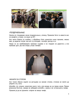 6
-ПОЗДРАВЉАЊЕ
Наклон је стандардан начин поздрављања у Јапану. Правилно ћете га извести ако
се савијете у струку, не више од 450.
Ако нисте блиски са особом, у обраћању ћете користити њено презиме, никако
име, уз додатак титуле као што су господин, госпођа, доктор и сл.
Никда се не приближавајте превише људима и не гледајте их директно у очи
превише дуго, јер ово спада у лоше манире.
-МАНИРИ ЗА СТОЛОМ
Ако током оброка седите на јастуцима за ниским столом, стопала не смете да
уперите ни у кога.
Штапиће сте сигурно користили много пута, али можда не на прави начин. Према
јапанском бонтону, никада не забадајте штапиће у храну и не остављајте у чинији.
Правило је да их одложите спојене на ивици чиније.
 