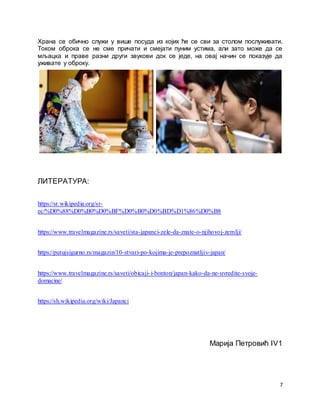 7
Храна се обично служи у више посуда из којих ће се сви за столом послуживати.
Током оброка се не сме причати и смејати пуним устима, али зато може да се
мљацка и праве разни други звукови док се једе, на овај начин се показује да
уживате у оброку.
ЛИТЕРАТУРА:
https://sr.wikipedia.org/sr-
ec/%D0%88%D0%B0%D0%BF%D0%B0%D0%BD%D1%86%D0%B8
https://www.travelmagazine.rs/saveti/sta-japanci-zele-da-znate-o-njihovoj-zemlji/
https://putujsigurno.rs/magazin/10-stvari-po-kojima-je-prepoznatljiv-japan/
https://www.travelmagazine.rs/saveti/obicaji-i-bonton/japan-kako-da-ne-uvredite-svoje-
domacine/
https://sh.wikipedia.org/wiki/Japanci
Марија Петровић IV1
 