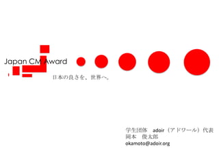 Japan CM Award 日本の良さを、世界へ。 学生団体　adoir（アドワール）代表 岡本　俊太郎 okamoto@adoir.org 
