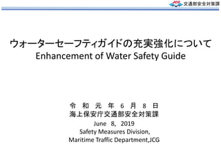 ウォーターセーフティガイドの充実強化について
Enhancement of Water Safety Guide
June 8, 2019
Safety Measures Division,
Maritime Traffic Department,JCG
令 和 元 年 6 月 8 日
海上保安庁交通部安全対策課
交通部安全対策課
 