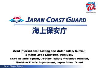 JAPAN COAST GUARD
22nd International Boating and Water Safety Summit
5 March 2018 Lexington, Kentucky
CAPT Mitsuru Eguchi, Director, Safety Measures Division,
Maritime Traffic Department, Japan Coast Guard
 