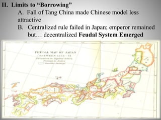 6 
II. Limits to “Borrowing” 
A. Fall of Tang China made Chinese model less 
attractive 
B. Centralized rule failed in Japan; emperor remained 
but… decentralized Feudal System Emerged 
 