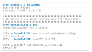 FROM alpine:3.8 as ALPINE
RUN apk add tzdata
RUN echo "JST-9" > /etc/TZ
#####################################################
# Build container image copying from ALPINE artifact
#####################################################
FROM payara/micro:5.183
LABEL MAINTAINER Yoshio Terada
COPY --from=ALPINE /usr/share/zoneinfo/Asia/Tokyo
/etc/localtime
COPY --from=ALPINE /etc/TZ /etc/TZ
COPY ./target/*.war $DEPLOY_DIR/ROOT.war
EXPOSE 80
 