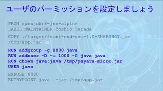ユーザのパーミッションを設定しましょう
FROM openjdk:8-jre-alpine
LABEL MAINTAINER Yoshio Terada
COPY ./target/front-end-svc-1.0-SNAPSHOT.jar
/tmp/app.jar
RUN addgroup -g 1000 java
RUN adduser -D -u 1000 -G java java
RUN chown java:java /tmp/payara-micro.jar
USER java
EXPOSE 8080
ENTRYPOINT java -jar /tmp/app.jar
 