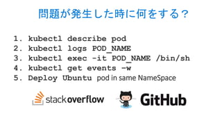 1. kubectl describe pod
2. kubectl logs POD_NAME
3. kubectl exec -it POD_NAME /bin/sh
4. kubectl get events –w
5. Deploy Ubuntu pod in same NameSpace
問題が発生した時に何をする？
 