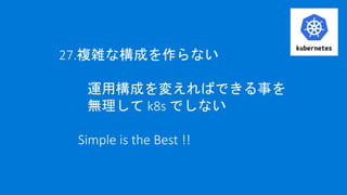 27.複雑な構成を作らない
運用構成を変えればできる事を
無理して k8s でしない
Simple is the Best !!
 
