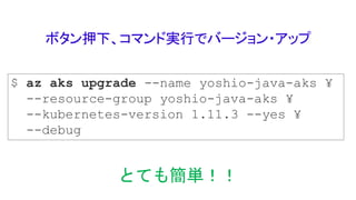 ボタン押下、コマンド実行でバージョン・アップ
$ az aks upgrade --name yoshio-java-aks ¥
--resource-group yoshio-java-aks ¥
--kubernetes-version 1.11.3 --yes ¥
--debug
とても簡単！！
 