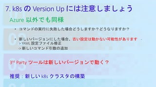 7. k8s の Version Up には注意しましょう
Azure 以外でも同様
• コマンドの実行に失敗した場合どうしますか？どうなりますか？
• 新しいバージョンにした場合、古い設定は動かない可能性があります -
> YAML 設定ファイル修正
-> 新しいコマンド引数の追加
3rd Party ツールは新しいバージョンで動く？
推奨：新しい k8s クラスタの構築
 