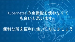 Kubernetes の全機能を使わなくて
も良いと思います。
便利な所を便利に使いこなしましょう
 