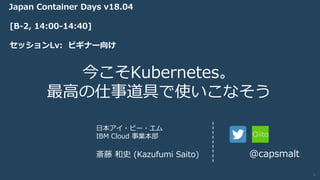 IBM Cloud © 2018 IBM Corporation
今こそKubernetes。
最⾼の仕事道具で使いこなそう
⽇本アイ・ビー・エム
IBM Cloud 事業本部
斎藤 和史 (Kazufumi Saito) @capsmalt
[B-2, 14:00-14:40]
セッションLv: ビギナー向け
Japan Container Days v18.04
1
 