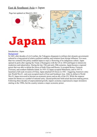 East & Southeast Asia :: Japan
Page last updated on March 8, 2011




 Japan
Introduction ::Japan
Background:
In 1603, after decades of civil warfare, the Tokugawa shogunate (a military-led, dynastic government)
ushered in a long period of relative political stability and isolation from foreign influence. For more
than two centuries this policy enabled Japan to enjoy a flowering of its indigenous culture. Japan
opened its ports after signing the Treaty of Kanagawa with the US in 1854 and began to intensively
modernize and industrialize. During the late 19th and early 20th centuries, Japan became a regional
power that was able to defeat the forces of both China and Russia. It occupied Korea, Formosa
(Taiwan), and southern Sakhalin Island. In 1931-32 Japan occupied Manchuria, and in 1937 it
launched a full-scale invasion of China. Japan attacked US forces in 1941 - triggering America's entry
into World War II - and soon occupied much of East and Southeast Asia. After its defeat in World
War II, Japan recovered to become an economic power and an ally of the US. While the emperor
retains his throne as a symbol of national unity, elected politicians hold actual decision-making power.
Following three decades of unprecedented growth, Japan's economy experienced a major slowdown
starting in the 1990s, but the country remains a major economic power.




                                                ( 1 of 14 )
 