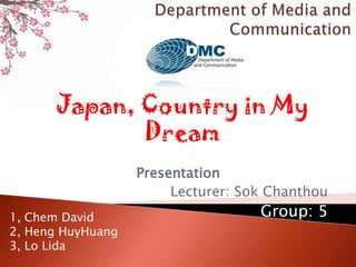 Presentation
Lecturer: Sok Chanthou
Group: 5
Japan, Country in My
Dream
1, Chem David
2, Heng HuyHuang
3, Lo Lida
 