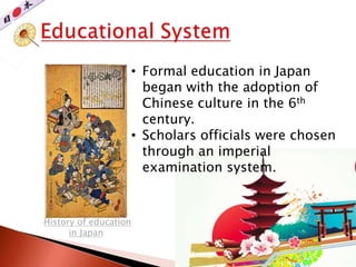 History of education
in Japan
• Formal education in Japan
began with the adoption of
Chinese culture in the 6th
century.
• Scholars officials were chosen
through an imperial
examination system.
 